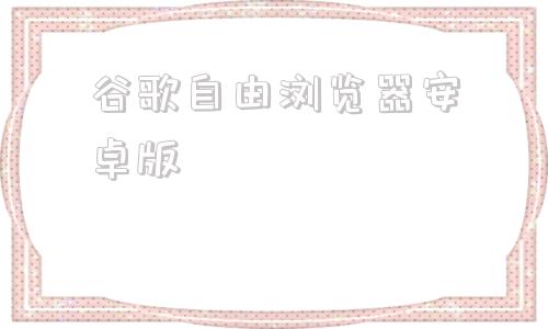 谷歌自由浏览器安卓版谷歌浏览器2024最新版本下载